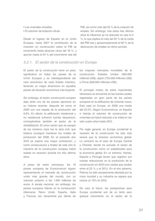 • Las viviendas iniciadas.                       PIB, así como más del 25 % de la creación de
• El volumen de licitación oficial.              empleo. Sin embargo, tras estos tres últimos
                                                 años la influencia se ha reducido en casi el 4
Desde el ingreso de España en la Unión           %, lo que explica el más del 20 % de la caída
Europea, hasta 2007 la contribución de la        del PIB real y aproximadamente el 60 % de la
inversión en construcción sobre el PIB se        destrucción de empleo en dicho periodo.
incrementó hasta alcanzar cerca del 18 %, y
aportar hasta el 24 % del crecimiento real del


5.2.1. El sector de la construcción en Europa

El sector de la construcción tiene un peso       los mayores mercados mundiales de la
significativo en todos los países de la          construcción: Estados Unidos (950.000
Unión Europea y es interdependiente del          millones US$), Japón (725.000 millones US$)
ciclo económico de cada Estado miembro,          y China (508.000 millones US$).
teniendo un mayor dinamismo en aquellos
países de situación económica más boyante.       El principal motivo de estos importantes
                                                 retrocesos se encuentra en las fuertes caídas
Sin embargo, el sector construcción europeo      registradas en gran parte de los países
deja atrás uno de los peores ejercicios en       europeos en la edificación de vivienda nueva.
su historia reciente, después de cerrar el       Esta cayó en Europa, en 2009 una media
2009 con una bajada de la producción del         del 22,5%. Según Euroconstruct, en España
8,8%. En efecto, la edificación residencial y    e Irlanda el volumen de construcción de
no residencial sufrieron fuertes descensos,      viviendas se habrá reducido a la mitad en tan
contrayéndose también el sector de la            sólo cuatro años hasta 2012.
rehabilitación. El único sector que se escapó
de los números rojos fue la obra civil, que      Por regla general, en Europa occidental la
todavía consiguió mantener los niveles de        recesión de la construcción ha sido más
producción del 2008. En el presente año          severa que la recesión económica global.
2010 se espera una mayor contracción, y          Lo contrario es el caso de Europa Central
como consecuencia a finales de este año la       y Oriental, donde ha actuado el sector de
industria de la construcción europea habrá       la construcción como un estabilizador para
estado en recesión durante los tres últimos      la economía global. En un extremo, Irlanda,
años.                                            España y Portugal tienen que registrar sus
                                                 nuevas reducciones en la producción de la
A pesar de estos retrocesos, los 19              construcción en 2010 (con caídas que oscilan
países europeos de Euroconstruct siguen          entre el 22 % y el 35%). En el otro extremo,
representando el mercado de construcción         Polonia ha sido escasamente afectada por la
unido más grande del mundo, con un               crisis mundial y su industria se espera que
volumen próximo a los 1.400 millones de          crezca un 10% en 2010.
euros. A escala nacional, sin embargo, los
países europeos líderes en la construcción       De cara al futuro, las perspectivas para
(Alemania, Reino Unido, España, Italia           Europa occidental son de un lento pero
y Francia) van claramente por detrás de          gradual crecimiento en el sector de la




                                                                                                  37
 