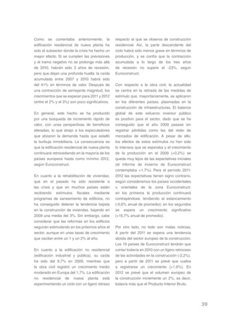 Como se comentaba anteriormente, la              respecto al que se observa de construcción
edificación residencial de nueva planta ha       residencial. Así, la parte descendente del
sido el subsector donde la crisis ha hecho un    ciclo habrá sido menos grave en términos de
mayor efecto. Si se cumplen las previsiones      producción, y se confía que la contracción
y el tramo negativo no se prolonga más allá      acumulada a lo largo de los tres años
de 2010, habrán sido 3 años de recesión,         de recesión no supere el -23%, según
pero que dejan una profunda huella: la caída     Euroconstruct.
acumulada entre 2007 y 2010 habrá sido
del 41% en términos de valor. Después de         Con respecto a la obra civil, la actualidad
una contracción de semejante magnitud, los       se centra en la retirada de las medidas de
crecimientos que se esperan para 2011 y 2012     estímulo que, mayoritariamente, se aplicaron
(entre el 2% y el 3%) son poco significativos.   en los diferentes países, plasmadas en la
                                                 construcción de infraestructuras. El balance
En general, este hecho se ha producido           global de este esfuerzo inversor público
por una búsqueda de incremento rápido de         es positivo para el sector, dado que se ha
valor, con unas perspectivas de beneficios       conseguido que el año 2009 pasase sin
elevadas, lo que atrajo a los especuladores      registrar pérdidas como las del resto de
que atizaron la demanda hasta que estalló        mercados de edificación. A pesar de ello,
la burbuja inmobiliaria. La consecuencia es      los efectos de estos estímulos no han sido
que la edificación residencial de nueva planta   lo intensos que se esperaba y el crecimiento
continuará retrocediendo en la mayoría de los    de la producción en el 2009 (+0,2%) se
países europeos hasta como mínimo 2012,          queda muy lejos de las expectativas iniciales
según Euroconstruct.                             (el informe de invierno de Euroconstruct
                                                 contemplaba +1,7%). Para el período 2011-
En cuanto a la rehabilitación de viviendas,      2012 las expectativas tienen signo contrario,
que en el pasado ha sido resistente a            según consideramos los países occidentales
las crisis y que en muchos países están          u orientales de la zona Euroconstruct:
recibiendo estímulos fiscales mediante           en los primeros la producción continuará
programas de saneamiento de edificios, no        contrayéndose, tendiendo al estancamiento
ha conseguido detener la tendencia bajista       (-0,6% anual de promedio); en los segundos
en la construcción de viviendas, bajando en      se espera un crecimiento significativo
2009 una media del 3%. Sin embargo, cabe         (+15,7% anual de promedio).
considerar que las reformas en los edificios
seguirán estimulando en los próximos años el     Por otro lado, no todo son malas noticias.
sector, aunque en unas tasas de crecimiento      A partir del 2011 se espera una tendencia
que oscilan entre un 1 y un 2% al año.           alcista del sector europeo de la construcción.
                                                 Los 19 países de Euroconstruct tendrán que
En cuanto a la edificación no residencial        contar todavía en 2010 con un ligero retroceso
(edificación industrial y pública), su caída     de las actividades en la construcción (-2,2%),
ha sido del 9,7% en 2009, mientras que           pero a partir de 2011 se prevé que vuelva
la obra civil registró un crecimiento medio      a registrarse un crecimiento (+1,6%). En
moderado en Europa del 1,7%. La edificación      2012 se prevé que el volumen europeo de
no residencial de nueva planta está              la construcción incremente un 2%, es decir,
experimentando un ciclo con un ligero retraso    todavía más que el Producto Interior Bruto.




                                                                                                  39
 
