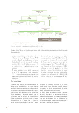 Fuente: Elaboración propia a partir de datos de SEOPAN. 2010


     Según SEOPAN, las principales magnitudes de la industria de la construcción en 2009 han sido
     las siguientes:


     • La demanda total se redujo a los 208 mil            • El mercado de la construcción en 2009
       millones de euros. De esta cifra, el 73 %             alcanzó un importe de 180.875 millones de
       correspondía a la formación bruta de capital          euros, que se corresponde con el concepto
       fijo (reducción de un 5 % respecto a la base          de la producción efectiva (suma de los
       anterior, 1995) y el 28 % (aumento del 5 %)           suministros y del Valor Añadido Bruto). Para
       al mantenimiento y reparaciones de menor              cuantificar dicho volumen se excluyen 10.062
       entidad.                                              millones de euros de gastos en servicios,
     • El valor añadido bruto (VAB) representó               licencias y otros, 4.314 millones de euros
       el 53 % de la producción total (incluido el           de obras ejecutadas por otros sectores (no
       IVA y neto de intra-consumo), ligeramente             incluidos en el epígrafe 41 de la CNAE 2009)
       superior a la representatividad en el anterior        y 12.861 millones de euros del saldo de IVA.
       escenario.

     Mercado laboral

     Respecto a la situación del mercado laboral del       de 2009, en 1.802.700 personas: en un año la
     sector de la construcción, a partir del segundo       construcción había destruido 614.600 puestos
     semestre de 2008 se ha producido una destrucción      de trabajo. De hecho, la construcción ha sido el
     de empleo en el sector provocada en su mayoría        sector que más empleo ha destruido.
     por la caída de la actividad en los subsectores       El sector sigue generando actividad y empleo
     de la edificación e industria auxiliar. Esto ha       a menor nivel y por lo general se mantienen
     provocado que el número de desempleados               los puestos de trabajo con mayor cualificación.
     haya aumentado a partir de agosto de 2008,            Por ello, la formación para la cualificación es
     representando un 13 % del total. La población         fundamental para el mantenimiento del empleo y
     activa ocupada en construcción se situó, a finales    el acceso a nuevas oportunidades.


42
 
