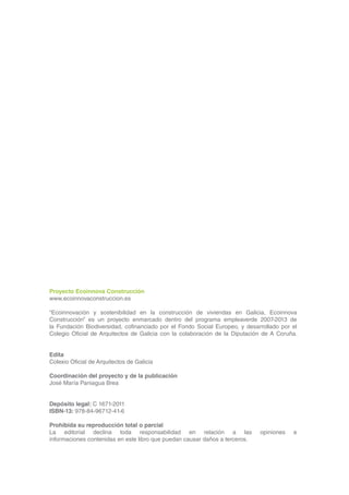 Proyecto Ecoinnova Construcción
    www.ecoinnovaconstruccion.es

    “Ecoinnovación y sostenibilidad en la construcción de viviendas en Galicia, Ecoinnova
    Construcción” es un proyecto enmarcado dentro del programa empleaverde 2007-2013 de
    la Fundación Biodiversidad, cofinanciado por el Fondo Social Europeo, y desarrollado por el
    Colegio Oficial de Arquitectos de Galicia con la colaboración de la Diputación de A Coruña.


    Edita
    Colexio Oficial de Arquitectos de Galicia

    Coordinación del proyecto y de la publicación
    José María Paniagua Brea


    Depósito legal: C 1671-2011
    ISBN-13: 978-84-96712-41-6

    Prohibida su reproducción total o parcial
    La editorial declina toda responsabilidad en relación a las                  opiniones   e
    informaciones contenidas en este libro que puedan causar daños a terceros.




4
 