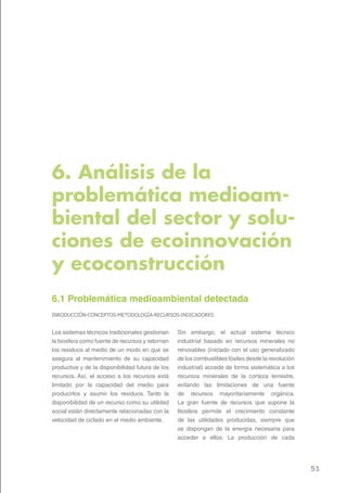 6. Análisis de la
problemática medioam-
biental del sector y solu-
ciones de ecoinnovación
y ecoconstrucción
6.1 Problemática medioambiental detectada
INRODUCCIÓN-CONCEPTOS-METODOLOGÍA-RECURSOS-INDICADORES-


Los sistemas técnicos tradicionales gestionan     Sin embargo, el actual sistema técnico
la biosfera como fuente de recursos y retornan    industrial basado en recursos minerales no
los residuos al medio de un modo en que se        renovables (iniciado con el uso generalizado
asegura al mantenimiento de su capacidad          de los combustibles fósiles desde la revolución
productiva y de la disponibilidad futura de los   industrial) accede de forma sistemática a los
recursos. Así, el acceso a los recursos está      recursos minerales de la corteza terrestre,
limitado por la capacidad del medio para          evitando las limitaciones de una fuente
producirlos y asumir los residuos. Tanto la       de recursos mayoritariamente orgánica.
disponibilidad de un recurso como su utilidad     La gran fuente de recursos que supone la
social están directamente relacionadas con la     litosfera permite el crecimiento constante
velocidad de ciclado en el medio ambiente.        de las utilidades producidas, siempre que
                                                  se dispongan de la energía necesaria para
                                                  acceder a ellos. La producción de cada




                                                                                                    51
 