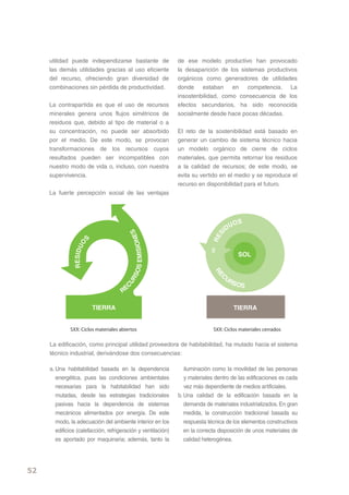 utilidad puede independizarse bastante de                 de ese modelo productivo han provocado
     las demás utilidades gracias al uso eficiente             la desaparición de los sistemas productivos
     del recurso, ofreciendo gran diversidad de                orgánicos como generadores de utilidades
     combinaciones sin pérdida de productividad.               donde estaban en competencia. La
                                                               insostenbilidad, como consecuencia de los
     La contrapartida es que el uso de recursos                efectos secundarios, ha sido reconocida
     minerales genera unos flujos simétricos de                socialmente desde hace pocas décadas.
     residuos que, debido al tipo de material o a
     su concentración, no puede ser absorbido                  El reto de la sostenibilidad está basado en
     por el medio. De este modo, se provocan                   generar un cambio de sistema técnico hacia
     transformaciones de los recursos cuyos                    un modelo orgánico de cierre de ciclos
     resultados pueden ser incompatibles con                   materiales, que permita retornar los residuos
     nuestro modo de vida o, incluso, con nuestra              a la calidad de recursos; de este modo, se
     supervivencia.                                            evita su vertido en el medio y se reproduce el
                                                               recurso en disponibilidad para el futuro.
     La fuerte percepción social de las ventajas



                                                                                         S
                                                                                      UO
                                                                                   ID
                                                      S




                                                                               S
                                          OS EMISIONE




                        S
                                                                             RE
                 O
               RESIDU




                                                                                          SOL
                                                                              RE




                                                                                  C
                                        RS




                                                                                   UR
                                                                                      S   OS
                                      CU




                                      RE

                            TIERRA                                                     TIERRA


              SXX: Ciclos materiales abiertos                                 SXX: Ciclos materiales cerrados

     La edificación, como principal utilidad proveedora de habitabilidad, ha mutado hacia el sistema
     técnico industrial, derivándose dos consecuencias:

     a. Una habitabilidad basada en la dependencia                iluminación como la movilidad de las personas
        energética, pues las condiciones ambientales              y materiales dentro de las edificaciones es cada
        necesarias para la habitabilidad han sido                 vez más dependiente de medios artificiales.
        mutadas, desde las estrategias tradicionales           b. Una calidad de la edificación basada en la
        pasivas hacia la dependencia de sistemas                  demanda de materiales industrializados. En gran
        mecánicos alimentados por energía. De este                medida, la construcción tradicional basada su
        modo, la adecuación del ambiente interior en los          respuesta técnica de los elementos constructivos
        edificios (calefacción, refrigeración y ventilación)      en la correcta disposición de unos materiales de
        es aportado por maquinaria; además, tanto la              calidad heterogénea.




52
 