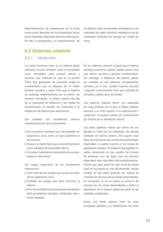 Mayoritariamente, las prestaciones de la actual         los edificios están actualmente controlados por los
construcción dependen de las propiedades físicas        materiales de origen industrial, mediante el uso de
de los materiales, adquiridas durante su fabricación.   cantidades crecientes de energía por unidad de
Por ello, la composición y el comportamiento de         masa.


6.2 Sistemas urbanos
6.2.1. Introducción
Los seres humanos viven en un sistema global            En los sistemas urbanos, al igual que el sistema
utilizando recursos limitados, tanto no renovables      ecológico-económico global, habitan series vivos
como renovables, para producir bienes y                 que utilizan recursos y generan contaminación.
servicios que sostienen la vida en el planeta           Sin embargo, a diferencia del sistema global,
Tierra. Esa generación de productos origina la          las ciudades no son sistemas completamente
contaminación que se dispersa por el medio              cerrados, por lo que pueden importar recursos
terrestre, acuático y aéreo. Para que el sistema        y exportar contaminantes. Pero esta actividad de
se sostenga indefinidamente por sí mismo, los           entradas y salidas tiene sus límites.
recursos renovables no deben usarse más allá
de su capacidad de restitución y los niveles de         Los sistemas urbanos tienen una capacidad
contaminación no pueden ser superiores a la             de carga limitada, por lo que no deben explotar
suficiencia del sistema para absorberlos.               recursos a un ritmo superior a su regeneración o
                                                        sustitución, ni producir niveles de contaminación
Las ciudades son ecosistemas                urbanos     por encima de su asimilación natural.
caracterizados por tres componentes:
                                                        Los datos objetivos indican que dentro de una
a Se encuentran habitados por comunidades de            década la mitad de los habitantes del planeta
  organismos vivos, entre los que predomina el          habitarán en centros urbanos. Ello supone unas
  ser humano.                                           tasas de crecimiento que los recursos ambientales
b Ocupan un medio físico que va transformándose         disponibles no podrán soportar a los niveles de
  como resultado de la actividad interna.               explotación actuales. El problema demográfico no
c Funcionan mediante los intercambios de energía,       radica únicamente en una cuestión del número
  materia e información.                                de personas sino de lograr que los recursos
                                                        disponibles sean repartidos más equitativamente.
Los rasgos específicos de los ecosistemas               Puesto que gran parte de este aumento tendrá
urbanos son:                                            lugar en los países en vías de desarrollo, resulta
a. Gran volumen de energía que circula por fuera        inviable es que estos alcancen los índices de
   de los organismos vivos                              consumo de recursos de los países desarrollados.
b Cantidad de energía que hace funcionar el             En conclusión, la vía es reducir el consumo de
  sistema                                               recursos en las zonas desarrolladas y limitar la
c Enorme movilidad horizontal que permite explotar      explotación de la riqueza global por parte de las
  otros ecosistemas ubicados a distancias más o         ciudades occidentales.
  menos alejadas.
                                                        Existe una íntima relación entre las crisis
                                                        ecológicas globales y la redistribución de renta,




                                                                                                              53
 