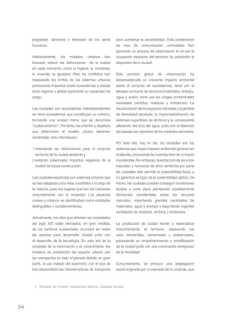 propiedad, derechos y bienestar de los seres              para aumentar la accesibilidad. Esta proliferación
     humanos.                                                  de vías de comunicación unimodales han
                                                               generado un proceso de urbanización en el que la
     Históricamente, los modelos urbanos han                   ocupación explosiva del territorio ha producido la
     buscado reducir las disfunciones de la ciudad             dispersión de la ciudad.
     en cada momento, como la higiene, la movilidad,
     la vivienda, la igualdad. Pero los conflictos han         Este proceso global de urbanización ha
     traspasado los límites de los sistemas urbanos            desencadenado un creciente impacto ambiental
     provocando impactos sobre ecosistemas a escala            sobre el conjunto de ecosistemas, tanto por el
     local, regional y global superando su capacidad de        elevado consumo de recursos (materiales, energía,
     carga.                                                    agua y suelo) como por las cargas contaminates
                                                               asociadas (vertidos, residuos y emisiones). La
     Las ciudades son ecosistemas interdependientes            insularización de los espacios naturales y la pérdida
     de otros ecosistemas que constituyen su entorno,          de diversidad asociada, la impermeabilización de
     formando una unidad íntima que se denomina                extensas superficies de territorio y la consecuente
     “ciudad-entorno”4. Por tanto, los criterios y objetivos   alteración del ciclo del agua, junto con el deterioro
     que determinen el modelo urbano deberían                  del paisaje son ejemplos de los impactos derivados.
     contemplar esta interrelación:
                                                               Por todo ello, hoy en día, las ciudades son los
     1 reduciendo las disfunciones para el conjunto            sistemas que mayor impacto ambiental generan en
       territorial de la ciudad existente y                    el planeta, provocando la incertidumbre de un futuro
     2 evitando potenciales impactos negativos de la           insostenible. Sin embargo, la extracción de recursos
       ciudad de futura construcción.                          naturales y humanos de otros territorios por parte
                                                               las ciudades solo permite la sostenibilidad local, y
     Las ciudades españolas son sistemas urbanos que           no garantiza el logro de la sostenibilidad global. De
     se han adaptado a los retos sucedidos a lo largo de       hecho, las ciudades pueden conseguir condiciones
     la historia, pues son lugares que han ido creciendo       locales a corto plazo planteando paralelamente
     conjuntamente con la sociedad. Los espacios               demandas insostenibles sobre los recursos
     rurales y urbanos se identificaban como entidades         naturales, importando grandes cantidades de
     distinguibles y complementarias.                          materiales, agua y energía y exportando ingentes
                                                               cantidades de residuos, vertidos y emisiones.
     Actualmente, los retos que afrontan las sociedades
     del siglo XXI están derivados, en gran medida,            La producción de ciudad tiende a especializar
     de los cambios sustanciales ocurridos en todas            funcionalmente el territorio, separando los
     las escalas para desarrollar ciudad junto con             usos industriales, comerciales y residenciales,
     el desarrollo de la tecnología. En esta era de la         provocando un empobrecimiento y simplificación
     sociedad de la información y el conocimiento, los         de la ciudad junto con una crecimiento vertiginoso
     modelos de producción del espacio urbano son              de la movilidad.
     tan semejantes en todo el planeta debido, en gran
     parte, al uso masivo del automóvil, con el que se         Conjuntamente, se produce una segregación
     han desarrollado las infraestructuras de transporte       social originada por el mercado de la vivienda, que



      4 Modelos de Ciudad: indicadores básicos. Salvador Rueda.




54
 