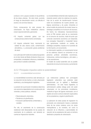 conduce a vivir a grupos sociales en las periferias   La insostenibilidad ambiental está originada por la
de las áreas urbanas. De este modo, aumenta           creciente presión sobre los sistemas de soporte,
el riesgo de descohesión social y se dificulta el     fruto de la acción de transformación humana
acceso a los servicios básicos.                       sobre los ecosistemas de nuestro planeta. Las
                                                      lógicas económicas y de poder, inherentes al
Como consecuencia de este proceso de                  actual modelo de producción de ciudad, basan su
urbanización, los flujos metabólicos urbanos          estrategia competitiva en el consumo de recursos.
crecen exponencialmente, generando:                   De hecho, los indicadores macroeconómicos
                                                      como el PIB orientan parte de su crecimiento
• El impacto ambiental global, con las                en el consumo de recursos, hasta tal punto que
  consecuencias anteriormente comentadas.             confunde crecimiento económico con desarrollo.
                                                      Los conceptos “desarrollo” y “sostenible” tienen
• El impacto ambiental local, mermando la             que aproximarse mediante un cambio de
  calidad de vida urbana (ruído, contaminación        estrategia competitiva, basada en el aumento de
  atmosférica,..) y provocando graves problemas       la información y el conocimiento.
  de salud.                                           La información explícita y el conocimiento formal
                                                      en los sistemas urbanos se concentran en las
Los cuatro ejes del modelo de ciudad propugnados      personas jurídicas: actividades económicas,
en el Libro Verde del Medio Ambiente Urbano son       instituciones, centros tecnológicos y del saber, y
compacidad, complejidad, eficiencia y estabilidad,    en las asociaciones.
para producir ciudades sostenibles.                   El modelo de ciudad sostenible solo es posible
                                                      reduciendo el consumo de recursos y aumentando



6.2.2. Principales impactos sobre la sostenibilidad
6.2.2.1. La sostenibilidad económica

La insostenibilidad económica está derivada por       Las instituciones públicas han promulgado
la conjunción de dos hechos: un ciclo urbanizador     legislación urbanística que pretende estar
acelerado y una desregulación legislativa.            caracterizada por la agilidad y flexibilidad
                                                      administrativa. En este marco legislativo, la
La presión de la promoción inmobiliaria determina     administración pública delega parte del poder
una economía dependiente de la construcción de        urbanizador en los promotores inmobiliarios,
viviendas y obras públicas, evitando:                 mediante la figura del agente urbanizador, con el
                                                      objetivo de luchar contra la retención especulativa
  • Racionalización urbanística.                      de los propietarios y regular la planificación.
  • Tendencia a la planificación.
  • Incorporar planteamientos ambientales y           La aplicación de estas pautas de regulación ha
    sociales.                                         provocado una urbanización masiva y acelerada
                                                      tanto de las zonas costeras como de zonas
Por ello, el crecimiento de la construcción           metropolitanas y de montaña, así como la
residencial está desacoplada de las pautas de         reducción de la influencia y oportunidades de
crecimiento de la población, aún teniendo en          reacción de los propietarios del suelo en territorio
cuenta las migraciones recientes.                     destinado a proyectos de urbanización.




                                                                                                             55
 