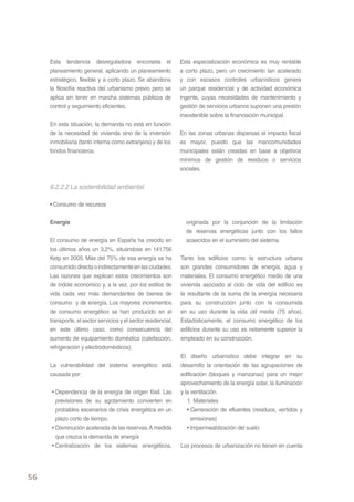 Esta tendencia desreguladora encorseta el                  Esta especialización económica es muy rentable
     planeamiento general, aplicando un planeamiento            a corto plazo, pero un crecimiento tan acelerado
     estratégico, flexible y a corto plazo. Se abandona         y con escasos controles urbanísticos genera
     la filosofía reactiva del urbanismo previo pero se         un parque residencial y de actividad económica
     aplica sin tener en marcha sistemas públicos de            ingente, cuyas necesidades de mantenimiento y
     control y seguimiento eficientes.                          gestión de servicios urbanos suponen una presión
                                                                insostenible sobre la financiación municipal.
     En esta situación, la demanda no está en función
     de la necesidad de vivienda sino de la inversión           En las zonas urbanas dispersas el impacto fiscal
     inmobiliaria (tanto interna como extranjera) y de los      es mayor, puesto que las mancomunidades
     fondos financieros.                                        municipales están creadas en base a objetivos
                                                                mínimos de gestión de residuos o servicios
                                                                sociales.


     6.2.2.2 La sostenibilidad ambiental

     • Consumo de recursos


     Energía                                                      originada por la conjunción de la limitación
                                                                  de reservas energéticas junto con los fallos
     El consumo de energía en España ha crecido en                acaecidos en el suministro del sistema.
     los últimos años un 3,2%, situándose en 141.756
     Ketp en 2005. Más del 75% de esa energía se ha             Tanto los edificios como la estructura urbana
     consumido directa o indirectamente en las ciudades.        son grandes consumidores de energía, agua y
     Las razones que explican estos crecimientos son            materiales. El consumo energético medio de una
     de índole económico y, a la vez, por los estilos de        vivienda asociado al ciclo de vida del edificio es
     vida cada vez más demandantes de bienes de                 la resultante de la suma de la energía necesaria
     consumo y de energía. Los mayores incrementos              para su construcción junto con la consumida
     de consumo energético se han producido en el               en su uso durante la vida útil media (75 años).
     transporte, el sector servicios y el sector residencial;   Estadísticamente, el consumo energético de los
     en este último caso, como consecuencia del                 edificios durante su uso es netamente superior la
     aumento de equipamiento doméstico (calefacción,            empleado en su construcción.
     refrigeración y electrodomésticos).
                                                                El diseño urbanístico debe integrar en su
     La vulnerabilidad del sistema energético está              desarrollo la orientación de las agrupaciones de
     causada por:                                               edificación (bloques y manzanas) para un mejor
                                                                aprovechamiento de la energía solar, la iluminación
     • Dependencia de la energía de origen fósil. Las           y la ventilación.
       previsiones de su agotamiento convierten en                 1. Materiales
       probables escenarios de crisis energética en un             • Generación de efluentes (residuos, vertidos y
       plazo corto de tiempo.                                        emisiones)
     • Disminución acelerada de las reservas. A medida             • Impermeabilzación del suelo
       que crezca la demanda de energía
     • Centralización de los sistemas energéticos,              Los procesos de urbanización no tienen en cuenta




56
 