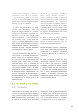las consecuencias en los procesos vivos que el         La etiqueta de construcción sostenible o
suelo mantiene con el resto de los ecosistemas.        “verde” adopta diferentes prioridades y
La impermeabilización y sellado del suelo urbano       enfoques, existiendo diversidad de opiniones e
provocan una disminución de la capacidad de            interpretaciones entres los países con economías
reacción ante inundaciones, pues la capacidad de       de mercado desarrolladas y los que la economías
absorción del suelo se ve debilitada.                  están en desarrollo. Los primeros centran su
                                                       atención en la mejora ambiental de los edificios
Los edificios, las infraestructuras y el medio         existentes, mediante la aplicación de innovaciones
ambiente están íntimamente unidos. Los                 tecnológicas de ahorro de energía y materiales.
recursos de energía, materiales, agua y suelo se       Los segundos tienden a centrarse en la equidad
consumen en la construcción y operación de estas       social y la sostenibilidad económica.
estructuras, que a su vez forman parte de nuestro
entorno vital, afectando a nuestras condiciones de     El diseño y gestión de edificios, materiales
vida, el bienestar social y la salud. Por lo tanto,    y funcionamiento del edificio, la energía y el
resulta crucial analizar profundamente el diseño       consumo de recursos, dentro de la órbita más
desde el punto de vista económico y ambiental y        amplia del desarrollo y gestión urbanas.
desarrollar técnicas orientadas a diseñar edificios
sostenibles, saludables y asequibles, fomentando       Es necesario emplear conceptos y herramientas
la innovación en los sistemas y diseños.               para el diseño y evaluación de los impactos de
                                                       sostenibilidad de los materiales, componentes
El concepto de sostenibilidad en la edificación y la   y tecnologías utilizadas en los edificios y su
construcción se ha desarrollado durante muchos         construcción.
años. El enfoque inicial se centró en la limitación
de los recursos y en el modo de reducir el impacto     La amplia participación de todas las partes
ambiental sobre el medio natural. Inicialmente,        interesadas en el proceso de adopción y aplicación
cuestiones técnicas como los materiales, los           de los principios de construcción sostenible
elementos de construcción, las tecnologías de          impulsará la sosteniblidad en el sector, mediante
construcción y de energía, conceptos de diseño.        la creación de redes con otras organizaciones
Recientemente, se ha incorporado la apreciación        e instituciones. Es importante tener en cuenta
de enfoques no técnicos, correspondientes a las        todos los aspectos relacionados con los sistemas
otras dos componentes de la sostenibilidad: la         normativos, las estructuras institucionales, los
económica y la social, entre los que se encuentran     incentivos de mercado, así como los aspectos
las consideraciones del patrimonio cultural del        socioeconómicos y culturales.
entorno construido.


6.3 Residuos y Materiales
6.3.1 Introducción

Habitualmente entendemos por residuo a                 que en unos casos se aprovechan en otros
cualquier tipo de material que esté generado           se generan como residuo. En concreto, los
por la actividad humana y que esté destinado           países desarrrollados vierten diariamente
a ser desechado. Esta consideración varía              gran cantidad de objetos que en los países
en función de criterios, pues materiales               en vías de desarrollo serían reutilizados.




                                                                                                            57
 