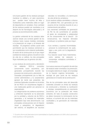 Una buena gestión de los residuos persigue                  naturales no renovables y la disminución
     mantener la utilidad y el valor económico                   de vida útil de los vertederos.
     que      pueden tener muchos de ellos y                  b.Los residuos sólidos asimilables a urbanos
     reutilizarlos como materiales útiles en lugar              (en adelante RU), son generados por los
     de depositarlos en vertedero. Gran cantidad                usuarios de las viviendas durante el uso y
     de los residuos pueden ser reciclados si se                mantenimiento del edificio.
     dispone de las tecnologías adecuadas y el                  Las crecientes cantidades de generación
     proceso es económicamente viable.                          de RU ha ido aumentando en paralelo
                                                                al grado de complejidad y peligrosidad
     La gestión ambiental de los residuos debe                  de los componentes de la basura5. En
     avanzar desde una correcta gestión de los                  consecuencia, los impactos derivados
     residuos hacia nuevas medidas orientadas                   constituyen un problema cada vez mayor:
     a la prevención en origen y el fomento del
     reciclaje. El progresivo cambio social está                • Los vertidos y quemas incontroladas
     permitiendo que los residuos comiencen a                     provocan la contaminación de suelo,
     ser considerados como material reutilizables.                agua y aire, junto con la degradación
     El sector de la construcción es el que mayor                 del paisaje.
     cantidad de residuos genera. Durante el ciclo              • La reacción social hacia tratamientos
     de vida de un edificio, los dos principales                  como plantas de selección y
     flujos residuales que se generan son dos:                    compostaje, vertederos controlados e
                                                                  incineración.
     a. Los residuos de construcción y demolición
        (en    adelante,     RCD´s),     conocidos            Los nuevos avances en la gestión de este tipo
        comúnmente como escombros, son                        de residuos están orientados a la prevención,
        generados principalmente durante los                  la recogida selectiva en origen, el compostaje
        procesos de construcción y demolición.                de la fracción orgánica fermentable,         y
        Causadas principalmente por la falta de               reciclaje de gran parte de los residuos
        control administrativo y la característica            generados en el sector de la construcción.
        general de inerte que presentan, las
        prácticas habituales consisten en el vertido          Dos de los principales retos del desarrollo
        de los RCD´s en escombreras ilegales o                sostenible consisten en limitar los residuos
        una inadecuada gestión por personal no                de construcción y fomentar su reutilización
        especializado.                                        y reciclaje, compatibilizando el crecimiento
        La categorización de problema económico               económico con la protección del medio
        y ambiental importante se ha alcanzado                ambiente. En todo el proceso constructivo
        por la cantidad y volumen de de RCD´s                 se deben incorporar la minimización de los
        generados, y la variedad de materiales                residuos, el aumento del uso de materiales
        englobados bajo esta denominación. Las                reutilizables y la generación de materiales
        principales consecuencias son el impacto              reciclados.
        visual y paisajístico, la degradación
        del entorno, el despilfarro de recursos



      5 El quinto informe del Observatorio de la Sostenibilidad en España publicado en el 2009, sitúa la generación
     media española en 556 kg/hab/año.



58
 