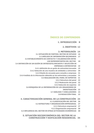 ÍNDICE DE CONTENIDOS

                                                      1. INTRODUCCIÓN             8

                                                             2. OBJETIVOS 12

                                                       3. METODOLOGÍA 14
                           3.1 SITUACIÓN DE PARTIDA: SECTOR DE ESTUDIO            16
                                3.2 ANÁLISIS DE INFORMACIÓN SECUNDARIA            17
            3.3 ESTABLECIMIENTO DE CONTACTO Y COLABORACIÓN ENTRE
                                          LOS REPRESENTANTES DEL SECTOR           18
3.4 DEFINICIÓN DE UN GUIÓN DE ENTREVISTA/ENCUESTA Y SELECCIÓN DE
                                                   EMPRESAS A ENTREVISTAR         19
                          3.4.1 definición de un guión de entrevista/encuesta     19
                   3.4.2 Selección de una muestra de entidades a entrevistar      20
                           3.4.3 Diseño de encuesta para consulta a empresas      21
     3.4.4 Análisis de la información obtenida en las entrevistas y encuestas     21
                                   3.5 REALIzACIÓN DEL PANEL DE ExPERTOS          21
                                                     3.5.1 Estructura del panel   22
                                                    3.5.2 Moderación del panel    22
                                                   3.5.3 Selección de expertos    22
             3.6 BúSqUEDA DE LA INFORMACIÓN DE LOS ORGANISMOS DE
                                                              INVESTIGACIÓN       23
                                              3.7 ANÁLISIS Y CONCLUSIONES         23
                                                        3.8 REDACCIÓN FINAL       23

      4. CARACTERIzACIÓN GENERAL DE LA CONSTRUCCIÓN 24
                                      4.1 CLASIFICACIÓN DEL SECTOR                26
                       4.2 ESTRUCTURA Y ORGANIzACIÓN EMPRESARIAL                  27
                                           4.2.1 Estructura empresarial           27
                                        4.2.2 Organización empresarial            30
       4.3 InfluEncIA DEl SEctOr En OtrAS ActIvIDADES EcOnóMIcAS                  30


         5. SITUACIÓN SOCIOECONÓMICA DEL SECTOR DE LA
               CONSTRUCCIÓN Y EDIFICACIÓN RESIDENCIAL 34



                                                                                       5
 