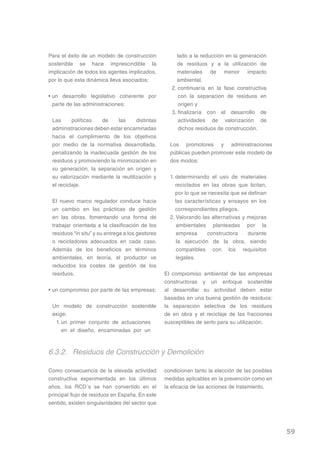 Para el éxito de un modelo de construcción             lado a la reducción en la generación
sostenible se hace imprescindible la                   de residuos y a la utilización de
implicación de todos los agentes implicados,           materiales de menor impacto
por lo que esta dinámica lleva asociados:              ambiental.
                                                     2. continuaría en la fase constructiva
• un desarrollo legislativo coherente por               con la separación de residuos en
  parte de las administraciones:                        origen y
                                                     3. finalizaría con el desarrollo de
 Las      políticas  de    las      distintas           actividades de valorización de
 administraciones deben estar encaminadas               dichos residuos de construcción.
 hacia el cumplimiento de los objetivos
 por medio de la normativa desarrollada,            Los promotores y administraciones
 penalizando la inadecuada gestión de los           públicas pueden promover este modelo de
 residuos y promoviendo la minimización en          dos modos:
 su generación, la separación en origen y
 su valorización mediante la reutilización y        1. determinando el uso de materiales
 el reciclaje.                                         reciclados en las obras que licitan,
                                                       por lo que se necesita que se definan
 El nuevo marco regulador conduce hacia                las características y ensayos en los
 un cambio en las prácticas de gestión                 correspondientes pliegos.
 en las obras, fomentando una forma de              2. Valorando las alternativas y mejoras
 trabajar orientada a la clasificación de los          ambientales planteadas por la
 residuos “in situ” y su entrega a los gestores        empresa      constructora     durante
 o recicladores adecuados en cada caso.                la ejecución de la obra, siendo
 Además de los beneficios en términos                  compatibles con los requisitos
 ambientales, en teoría, el productor ve               legales.
 reducidos los costes de gestión de los
 residuos.                                        El compromiso ambiental de las empresas
                                                  constructoras y un enfoque sostenible
• un compromiso por parte de las empresas:        al desarrollar su actividad deben estar
                                                  basadas en una buena gestión de residuos:
 Un modelo de construcción sostenible             la separación selectiva de los residuos
 exige:                                           de en obra y el reciclaje de las fracciones
  1. un primer conjunto de actuaciones            susceptibles de serlo para su utilización.
     en el diseño, encaminadas por un



6.3.2. Residuos de Construcción y Demolición

Como consecuencia de la elevada actividad         condicionan tanto la elección de las posibles
constructiva experimentada en los últimos         medidas aplicables en la prevención como en
años, los RCD´s se han convertido en el           la eficacia de las acciones de tratamiento.
principal flujo de residuos en España. En este
sentido, existen singularidades del sector que




                                                                                                  59
 