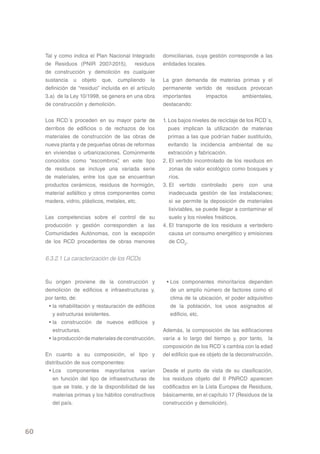 Tal y como indica el Plan Nacional Integrado       domiciliarias, cuya gestión corresponde a las
     de Residuos (PNIR 2007-2015), residuos             entidades locales.
     de construcción y demolición es cualquier
     sustancia u objeto que, cumpliendo la              La gran demanda de materias primas y el
     definición de “residuo” incluída en el artículo    permanente vertido de residuos provocan
     3.a) de la Ley 10/1998, se genera en una obra      importantes     impactos    ambientales,
     de construcción y demolición.                      destacando:


     Los RCD´s proceden en su mayor parte de            1. Los bajos niveles de reciclaje de los RCD´s,
     derribos de edificios o de rechazos de los            pues implican la utilización de materias
     materiales de construcción de las obras de            primas a las que podrían haber sustituído,
     nueva planta y de pequeñas obras de reformas          evitando la incidencia ambiental de su
     en viviendas o urbanizaciones. Comúnmente             extracción y fabricación.
     conocidos como “escombros” en este tipo
                                    ,                   2. El vertido incontrolado de los residuos en
     de residuos se incluye una variada serie              zonas de valor ecológico como bosques y
     de materiales, entre los que se encuentran            ríos.
     productos cerámicos, residuos de hormigón,         3. El vertido controlado pero con una
     material asfáltico y otros componentes como           inadecuada gestión de las instalaciones;
     madera, vidrio, plásticos, metales, etc.              si se permite la deposición de materiales
                                                           lixiviables, se puede llegar a contaminar el
     Las competencias sobre el control de su               suelo y los niveles freáticos.
     producción y gestión corresponden a las            4. El transporte de los residuos a vertedero
     Comunidades Autónomas, con la excepción               causa un consumo energético y emisiones
     de los RCD procedentes de obras menores               de CO2.


     6.3.2.1 La caracterización de los RCDs


     Su origen proviene de la construcción y             • Los componentes minoritarios dependen
     demolición de edificios e infraestructuras y,         de un amplio número de factores como el
     por tanto, de:                                        clima de la ubicación, el poder adquisitivo
      • la rehabilitación y restauración de edificios      de la población, los usos asignados al
        y estructuras existentes.                          edificio, etc.
      • la construcción de nuevos edificios y
        estructuras.                                    Además, la composición de las edificaciones
      • la producción de materiales de construcción.    varía a lo largo del tiempo y, por tanto, la
                                                        composición de los RCD´s cambia con la edad
     En cuanto a su composición, el tipo y              del edificio que es objeto de la deconstrucción.
     distribución de sus componentes:
       • Los componentes mayoritarios varían            Desde el punto de vista de su clasificación,
         en función del tipo de infraestructuras de     los residuos objeto del II PNRCD aparecen
         que se trate, y de la disponibilidad de las    codificados en la Lista Europea de Residuos,
         materias primas y los hábitos constructivos    básicamente, en el capítulo 17 (Residuos de la
         del país.                                      construcción y demolición).




60
 