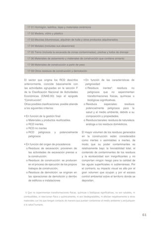 17 01 Hormigón, ladrillos, tejas y materiales cerámicos

   17 02 Madera, vidrio y plástico

   17 03 Mezclas bituminosas, alquitrán de hulla y otros productos alquitranados

   17 04 Metales (incluidas sus aleaciones)

   17 05 Tierra (incluida la excavada de zonas contaminadas), piedras y lodos de drenaje

   17 06 Materiales de aislamiento y materiales de construcción que contiene amianto

   17 08 Materiales de construcción a partir de yeso

   17 09 Otros residuos de construcción y demoloción


El sector que origina los RCD descritos                  • En función de las características de
anteriormente, coincide básicamente con                    peligrosidad:
las actividades agrupadas en la sección F                  o Residuos      inertes6:    residuos    no
de la Clasificación Nacional de Actividades                  peligrosos que no experimentan
Económicas (CNAE-93) bajo el epígrafe                        transformaciones físicas, químicas o
“Construcción” .                                             biológicas significativas.
Otras posibles clasificaciones posible atiende           o Residuos         especiales:       residuos
a los siguientes criterios:                                 potencialmente peligrosos para la
                                                            salud y el medio ambiente, debido a su
• En función de la gestión final:                           composición y propiedades.
  o Materiales y productos reutilizables.                o Residuos banales: residuos de naturaleza
  o RCD inertes.                                            análoga a los residuos domésticos.
  o RCD no inertes
  o RCD     peligrosos    y    potencialmente          El mayor volumen de los residuos generados
    peligrosos                                         en la construcción están considerados
                                                       como inertes o asimilables a inertes, de
• En función del origen de procedencia:                modo que su poder contaminantes es
  o Residuos de excavación: provienen de               relativamente bajo: la lixiviabilidad total, el
    las actividades de excavación previas a            contenido de contaminantes de los residuos
    la construcción.                                   y la ecotoxicidad son insignificantes y no
  o Residuos de construcción: se producen              comportan ningún riesgo para la calidad de
    en el proceso de ejecución de los propios          las aguas superficiales ni subterráneas. Por
    trabajos de construcción.                          el contrario, su impacto visual es alto por el
  o Residuos de demolición: se originan en             gran volumen que ocupan y por el escaso
    las operaciones de demolición y derribo            control ambiental sobre el territorio donde se
    de edificios e instalaciones                       depositan.



 6 Que no experimentan transformaciones físicas, químicas o biológicas significativas; no son solubles, ni
combustibles, ni reaccionan física o químicamente, ni son biodegradables, ni afectan negativamente a otros
materiales con los que tengan contacto de manera que puedan contaminar el medio ambiente o perjudiquen
a la salud humana.



                                                                                                             61
 