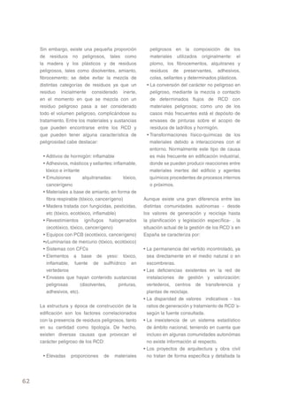 Sin embargo, existe una pequeña proporción             peligrosos en la composición de los
     de residuos no peligrosos, tales como                  materiales utilizados originalmente: el
     la madera y los plásticos y de residuos                plomo, los fibrocementos, alquitranes y
     peligrosos, tales como disolventes, amianto,           residuos de preservantes, adhesivos,
     fibrocemento; se debe evitar la mezcla de              colas, sellantes y determinados plásticos.
     distintas categorías de residuos ya que un           • La conversión del carácter no peligroso en
     residuo inicialmente considerado inerte,               peligroso, mediante la mezcla o contacto
     en el momento en que se mezcla con un                  de determinados flujos de RCD con
     residuo peligroso pasa a ser considerado               materiales peligrosos; como uno de los
     todo el volumen peligroso, complicándose su            casos más frecuentes está el depósito de
     tratamiento. Entre los materiales y sustancias         envases de pinturas sobre el acopio de
     que pueden encontrarse entre los RCD y                 residuos de ladrillos y hormigón.
     que pueden tener alguna característica de            • Transformaciones físico-químicas de los
     peligrosidad cabe destacar:                            materiales debido a interacciones con el
                                                            entorno. Normalmente este tipo de causa
      • Aditivos de hormigón: inflamable                    es más frecuente en edificación industrial,
      • Adhesivos, másticos y sellantes: inflamable,        donde se pueden producir reacciones entre
        tóxico e irritante                                  materiales inertes del edificio y agentes
      • Emulsiones          alquitranadas:     tóxico,      químicos procedentes de procesos internos
        cancerígeno                                         o próximos.
      • Materiales a base de amianto, en forma de
        fibra respirable (tóxico, cancerígeno)           Aunque existe una gran diferencia entre las
      • Madera tratada con fungicidas, pesticidas,       distintas comunidades autónomas - desde
        etc (tóxico, ecotóxico, inflamable)              los valores de generación y reciclaje hasta
      • Revestimientos ignífugos halogenados             la planificación y legislación específica- , la
        (ecotóxico, tóxico, cancerígeno)                 situación actual de la gestión de los RCD´s en
      • Equipos con PCB (ecotóxico, cancerígeno)         España se caracteriza por:
      •vLuminarias de mercurio (tóxico, ecotóxico)
      • Sistemas con CFCs                                • La permanencia del vertido incontrolado, ya
      • Elementos a base de yeso: tóxico,                  sea directamente en el medio natural o en
        inflamable, fuente de sulfhídrico en               escombreras.
        vertederos                                       • Las deficiencias existentes en la red de
      • Envases que hayan contenido sustancias             instalaciones de gestión y valorización:
        peligrosas         (disolventes,    pinturas,      vertederos, centros de transferencia y
        adhesivos, etc).                                   plantas de reciclaje.
                                                         • La disparidad de valores indicativos - los
     La estructura y época de construcción de la           ratios de generación y tratamiento de RCD´s-
     edificación son los factores correlacionados          según la fuente consultada.
     con la presencia de residuos peligrosos, tanto      • La inexistencia de un sistema estadístico
     en su cantidad como tipología. De hecho,              de ámbito nacional, teniendo en cuenta que
     existen diversas causas que provocan el               incluso en algunas comunidades autonómas
     carácter peligroso de los RCD:                        no existe información al respecto.
                                                         • Los proyectos de arquitectura y obra civil
      • Elevadas    proporciones     de   materiales       no tratan de forma específica y detallada la




62
 