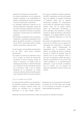 gestión de los residuos de construcción.         • En cuanto a cantidad de residuos generada,
• La escasa implantación de una separación           los RCD´s representan uno de los principales
  selectiva adecuada a las posibilidades de          flujos. Su depósito en vertedero representa
  gestión y valorización de la zona concreta de      un problema, sobre todo en regiones
  la obra de construcción o demolición.              densamente pobladas. En consecuencia,
• La inexistente separación selectiva de los         de los flujos de materiales como hormigón,
  residuos peligrosos o especiales, a pesar de       ladrillos, tejas, etc se pueden obtener
  que existe normativa específica. De manera         áridos de construcción secundarios, y
  habitual, únicamente la realizan la empresas       otros materiales como plásticos y madera
  promotoras o constructoras con certificación       pueden ser objeto de reciclaje o valorización
  ambiental.                                         energética. La recogida selectiva de estos
• El frecuente incumplimiento de los objetivos       y otros materiales potenciaría un valor de
  cualitativos y cuantitativos planteados en los     mercado.
  planes de gestión de gestión y valorización      • En cuanto a su peligrosidad, si bien la mayor
  de los RCD´s, promovidos desde el ámbito           parte de los residuos que se generan en
  nacional, autonómico, regional y local.            actividades de construcción y demolición
                                                     no suelen revestir características de
A nivel europeo, las principales características     peligrosidad (por su mayoritario origen
de los RCD´s como acción ambiental                   pétreo), su recogida de forma no selectiva
prioritaria son:                                     provoca la mezcla de distintos tipos de
• En cuanto a consumo de materiales, tras el         residuos que no son peligrosos entre sí,
  aire y el agua, los áridos de construcción         pero que, al mezclarse, pueden dar lugar a
  constituyen el primer producto natural en          residuos contaminados en su conjunto; ello
  cuanto a consumo. Un elevado nivel de              impide someterlos a un aprovechamiento
  reciclaje puede obtener un efecto beneficioso      adecuado, o a que se envíen a vertederos
  en la reducción de esta intensidad material        que no cuentan con las barreras de
  de la economía, unido a que el impacto             protección adecuadas al tipo de residuo que
  ambiental de la producción de áridos               reciben.
  naturales mediante canteras resulta superior
  a del reciclaje de RCD´s para fines similares.


6.3.2.2 La gestión de los RCDs
La mayor parte de los RCD´s son destinados a       paisajístico por la acumulación de materiales.
los vertederos, creando un impacto ambiental       La gestión de los RCD debe estar basada
negativo al rechazar materias primas que           en los principios de jerarquía de gestión y
podrían ser recicladas con un adecuado             responsabilidad del productor.
tratamiento, y un gran impacto visual y

Aplicando el principio de prevención, existen dos conjuntos de medidas necesarias:




                                                                                                     63
 