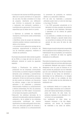 • la reducción del volumen de RCDs generados            la conversión de productos en residuos
       debe ser la opción prioritaria en la ejecución        debido a su caducidad o deterioro.
       de una obra. Se debe considerar en la fase          • Fin de vida: los materiales y productos
       de proyecto, diseñando una edificación                utilizados suelen tener un ciclo de vida largo
       que minimice la producción de residuos                o muy largo. Por tanto:
       y realizando una estimación cualitativa y               1. Los RCD generados actualmente en la
       cuantitativa de su generación. Como acciones              demolición de obras proceden de productos
       específicas que se deben tener en cuenta:                 y unidades de obra diseñados, fabricados
                                                                 y ejecutados sin los criterios de gestión
      o Optimizar la cantidad de materiales                      expuestos.
      necesarios, minimizando costes ambientales               2. Los productos y unidades de obra que se
      y económicos.                                               diseñen, fabriquen y ejecuten desde ahora
      o Identificar zonas de acopio de materiales,                se convertirán en residuos al fin de un largo
      evitando posibles residuos ocasionados por                  periodo de vida (unos 50 años de vida
      daños a los mismos.                                         media).
      o el aumento de la aptitud de reciclaje de los
      productos, especialmente la limitación del           Debido a la gran duración del periodo comprendido
      uso de materiales peligrosos, mediante el            entre la aplicación de las medidas preventivas y la
      empleo de sustitutivos.                              materialización de sus resultados, son necesarios
                                                           el apoyo y motivación de todos los agentes
     El principio de prevención debe orientar la gestión   implicados en la edificación.
     de los RCDs a lo largo del ciclo de vida de la
     edificación, teniendo en cuenta los siguientes        Para todos los desechos que no se hayan evitado,
     aspectos:                                             la reutilización debe ser la primera alternativa para
                                                           su tratamiento. Mediante esta opción el residuo
     • Diseño y Planficación: los centros de               desaparece como tal, pues se introduce en un
       producción de las empresas constructoras            nuevo proceso de producción con los materiales
       son las obras, su carácter singular e irrepetible   que van a ser reutilizados. Para ello es necesario
       demanda unas cantidades y características           la innovación de las tareas de demolición y
       de materiales que son específicos para esa          desmontaje de las edificaciones y la recogida
       realización. Si bien es cierto que las unidades     selectiva de restos en las unidades de obra
       de obra suelen ser similares, con frecuencia        nuevas. En este sentido las dos alternativas de
       los aditivos, cargas o tipos de tratamiento         reutilización son:
       aplicados a los materiales y productos
       seleccionados modifican su comportamiento            a.La reutilización directa en la propia obra:
       a efectos ambientales. Por ello, las prácticas         las dos etapas necesarias son la selección
       de prevención de RCD deben incorporarse                previa del material desmontado y la limpieza
       en las fases de proyecto y planificación.              previa del mismo. De este modo, los
     • Ejecución: las prácticas derivadas de la               productos originales no son alterados ni en
       aplicación de adecuados sistemas de gestión            su forma ni en sus propiedades.
       ambiental y de la calidad en las empresas            b.La reutilización en otras obras: es
       constructoras contribuyen de manera                    necesario incorporar a las dos etapas
       significativa a la adecuada gestión de la obra,        anteriores, una tercera de transporte
       como una adecuada gestión de compras y                 de materiales a las obras de destino.
       almacenes, evitando en su almacenamiento


64
 