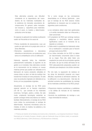 Esta alternativa presenta una dificultad              Tal y como recoge en las conclusiones
 consistente en la dependencia del nuevo               desarrolladas en el Informe Sydmonds , para
 destino de los materiales reutilizables de            que el reciclaje de los RCD alcance niveles
 la existencia de mercados secundarios de              significativos es necesario que se cumplan las
 compra-venta. En general, estos mercados              siguientes cuatro condiciones:
 son escasos y específicos para materiales
 como el acero, la madera y determinados               a. Los vertederos deben estar bien gestionados
 productos como las tejas.                                y el vertido clandestino debe ser infrecuente y
                                                          estar sancionado.
En especial, la aplicación de medidas reutilización    b. El propietario de RCD que contenga residuos
suelen ser frecuentes en los casos de:                    peligrosos o mezclados deberá soportar
                                                          significativos costes en el momento de su
• Tierras resultantes de excavaciones, cuyo uso           depósito en vertedero.
  puede ser apto tanto en la propia obra como en       c. Debe existir la posibilidad de tratamiento antes
  obras diferentes.                                       de su reutilización o reciclado para la fracción
• Elementos arquitectónicos o decorativos                 principal inerte de los RCD.
  obtenidos en demoliciones, con posteriores usos      d. Los áridos derivados de los RCD no deben
  tanto en la rehabilitación como en edificación.         ser discriminados únicamente sobre la base
                                                          de su origen. Para ello, debe haber una
Habiendo separado todos los materiales                    aceptación por parte de los principales agentes
potencialmente reutilizables, la siguiente vía de         del sector, de que los áridos derivados de los
gestión es el reciclado. Esta alternativa consiste        RCD adecuadamente preparados pueden ser
en la reconversión de los residuos en nuevas              utilizados para desplazar a los áridos naturales.
materias primas que puedan ser utilizadas en la
fabricación de nuevos productos utilizables en         Por otro lado, la separación de residuos en
nuevas obras; es decir, se trata de reutilizar tras    las obras de demolición presenta una mayor
transformar el residuo en otros productos. En este     dificultad, requiriendo la demolición selectiva de
caso, los productos originales son alterados en su     la edificación o su deconstrucción. Esta tipo de
forma y en sus propiedades originales.                 actividad aumenta las posibilidades de reciclaje
                                                       de los materiales contenidos en los RCD, porque:
Actualmente, el reciclaje de los RCD pone
especial atención en la fracción mayoritaria           • Proporciona mejoras cuantitativas y cualitativas
(70- 80 %) que consiste en los materiales                a las salidas de mercado de los materiales
cerámicos, hormigón, piedra y áridos. De este            reciclados.
modo, empleando tecnologías existentes se              • Aumenta las posibilidades de reciclaje a una
pueden conseguir áridos secundarios con relativa         mayor diversidad de residuos.
facilidad. Adicionalmente, el reciclaje de los RCD
como áridos ha promocionado el reciclaje de
determinadas fracciones minoritarias como los
metales, el vidrio, la madera, los plásticos y los
materiales aislantes.

 6 “Prácticas de Gestión de los Residuos de Construcción y Demolición, y sus Impactos Económicos”. Estudio
financiado por la Comisión Europea y llevado a cabo por Sydmonds Group Ltd (Reino Unido), en asociación
con ARGUS (Alemania), COWI (Dinamarca) y PCR Bowcentrum (Holanda).



                                                                                                              65
 