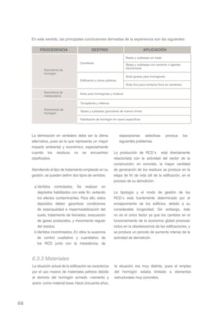 En este sentido, las principales conclusiones derivadas de la experiencia son las siguientes:




     La eliminación en vertedero debe ser la última            separaciones selectivas       provoca     los
     alternativa, pues es la que representa un mayor           siguientes problemas
     impacto ambiental y económico, especialmente
     cuando los residuos no se encuentran                   La producción de RCD´s está directamente
     clasificados.                                          relacionada con la actividad del sector de la
                                                            construcción; en concreto, la mayor cantidad
     Atendiendo al tipo de tratamiento empleado en su       de generación de los residuos se produce en la
     gestión, se pueden definir dos tipos de vertidos:      etapa de fin de vida útil de la edificación, en el
                                                            proceso de su demolición.
      a.Vertidos controlados. Se realizan en
        depósitos habilitados con este fin, evitando        La tipología y el modo de gestión de los
        los efectos contaminantes. Para ello, estos         RCD´s está fuertemente determinado por el
        depósitos deben garantizar condiciones              envejecimiento de los edificios, debido a su
        de estanqueidad e impermeabilización del            considerable longevidad. Sin embargo, éste
        suelo, tratamiento de lixiviados, evacuación        no es el único factor ya que los cambios en el
        de gases producidos, y movimiento regular           funcionamiento de la economía global provocan
        del residuo.                                        ciclos en la obsolescencia de las edificaciones, y
      b.Vertidos incontrolados. En ellos la ausencia        se produce un periodo de aumento intenso de la
        de control cualitativo y cuantitativo de            actividad de demolición.
        los RCD junto con la inexistencia. de



     6.3.3 Materiales
     La situación actual de la edificación se caracteriza   la situación era muy distinta, pues el empleo
     por el uso masivo de materiales pétreos debido         del hormigón estaba limitado a elementos
     al dominio del hormigón armado –cemento y              estructurales muy concretos.
     acero- como material base. Hace cincuenta años,




66
 