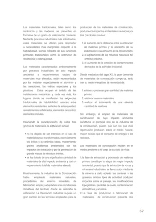 Los materiales tradicionales, tales como los         producción de los materiales de construcción,
cerámicos y las maderas, se presentan en             produciendo impactos ambientales causados por
formatos de un grado de elaboración creciente.       tres principales causas:
Mediante procesos industriales más sofisticados,
estos materiales se utilizan para responder           1. el aumento de la distancia entre la obtención
a necesidades más marginales respecto a la               de materias primas y la ubicación de su
habitabilidad, siendo retirados de sus funciones         elaboración o su consumo en la construcción.
primarias tradicionales como la obtención de          2. el agotamiento de los recursos naturales del
resistencia y estanqueidad.                              entorno próximo.
                                                      3. el aumento de la emisión de contaminantes
Los materiales caracterizados ambientalmente             derivados de la actividad industrial.
por procesos industriales de acto impacto
ambiental y requerimientos totales de                Desde mediados del siglo XX, la gran demanda
materiales muy elevados, están representados         de materiales de construcción comporta, junto
por los metales- especialmente el aluminio- y        con su coste energético, la necesidad de:
las aleaciones, los vidrios especiales y los
plásticos. Éstos ocupan el ámbito de las              1. extraer y procesar gran cantidad de materias
instalaciones mecánicas y, cada vez más, los             primas
lugares donde se manifiestan las exigencias           2. elaborar nuevos materiales
tradicionales de habitabilidad: uniones entre         3. realizar el tratamiento de una elevada
elementos resistentes, sellados de estanqueidad,         cantidad de residuos
revestimientos sofisticados, elementos de control,
elementos móviles.                                   Sin embargo, el empleo de materiales de
                                                     construcción de bajo impacto ambiental
Reuniendo la caracterización de estos tres           constituye el principal reto de la industria de
grupos de materiales, la edificación actual:         la construcción, puesto que son los que más
                                                     repercusión producen sobre el medio natural,
 • no ha dejado de ser intensiva en el uso de        mayor incluso que el consumo de energía o los
   materiales poco transformados, esencialmente      residuos.
   los áridos y la cerámica basta, manteniendo
   graves problemas ambientales por los              Los materiales de construcción inciden en el
   impactos de extracción y por la generación de     medio ambiente a lo largo de su ciclo de vida:
   grande masas de residuos inertes.
 • se ha dotado de una significativa cantidad de     1. la fase de extracción y procesado de materias
   materiales de alto impacto ambiental y con un        primas constituye la etapa de mayor impacto
   requerimiento total de materiales elevado.           ambiental, puesto que la extracción de rocas y
                                                        minerales industriales se lleva a cabo mediante
Históricamente, la industria de la Construcción         la minería a cielo abierto: las canteras y las
había      empleado      materiales    naturales,       graveras. Ambos tipos de actividad producen
procedentes del entorno inmediato, de                   impactos sobre el paisaje, las modificaciones
fabricación simple y adaptados a las condiciones        topográficas, pérdidas de suelo, contaminación
climáticas del territorio donde se realizaba la         atmosférica y acústica.
edificación. La Revolución Industrial supuso un      2. La fase de producción o fabricación de
gran cambio en las técnicas empleadas para la            materiales de construcción presenta dos




                                                                                                          67
 
