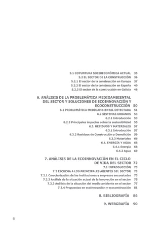 5.1 COYUNTURA SOCIOECONÓMICA ACTUAL               35
                                  5.2 EL SECTOR DE LA CONSTRUCCIÓN           36
                            5.2.1 El sector de la construcción en Europa     37
                            5.2.2 El sector de la construcción en España     40
                            5.2.3 El sector de la construcción en Galicia    46


    6. ANÁLISIS DE LA PROBLEMÁTICA MEDIOAMBIENTAL
        DEL SECTOR Y SOLUCIONES DE ECOINNOVACIÓN Y
                                 EcOcOnStruccIón 50
                   6.1 PROBLEMÁTICA MEDIOAMBIENTAL DETECTADA                 51
                                                6.2 SISTEMAS URBANOS         53
                                                      6.2.1 Introducción     53
                      6.2.2 Principales impactos sobre la sostenibilidad     55
                                          6.3. RESIDUOS Y MATERIALES         57
                                                      6.3.1 Introducción     57
                           6.3.2 residuos de construcción y Demolición       59
                                                         6.3.3 Materiales    66
                                                   6.4. ENERGÍA Y AGUA       68
                                                            6.4.1 Energía    68
                                                               6.4.2 Agua    69

        7. ANÁLISIS DE LA ECOINNOVACIÓN EN EL CICLO
                                 DE VIDA DEL SECTOR 72
                                                      7.1 INTRODUCCIÓN       73
              7.2 ESCUChA A LOS PRINCIPALES AGENTES DEL SECTOR               73
     7.2.1 caracterización de las instituciones y empresas encuestadas       73
       7.2.2 Análisis de la situación actual de la innovación en el sector   75
          7.2.3 Análisis de la situación del medio ambiente en el sector     77
                  7.2.4 Propuestas en ecoinnovación y ecoconstrucción        81


                                                 8. BIBLIOGRAFÍA             86

                                                     9. WEbGrAfíA            90



6
 