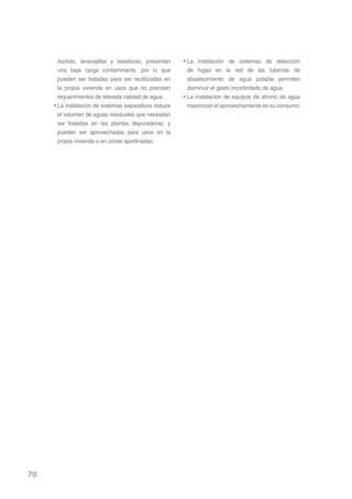 duchas, lavavajillas y lavadoras, presentan     • La instalación de sistemas de detección
       una baja carga contaminante, por lo que           de fugas en la red de las tuberías de
       pueden ser tratadas para ser reutilizadas en      abastecimiento de agua potable permiten
       la propia vivienda en usos que no precisen        disminuir el gasto incontrolado de agua.
       requerimientos de elevada calidad de agua.      • La instalación de equipos de ahorro de agua
     • La instalación de sistemas separativos reduce     maximizan el aprovechamiento en su consumo.
       el volumen de aguas residuales que necesitan
       ser tratadas en las plantas depuradoras, y
       pueden ser aprovechadas para usos en la
       propia vivienda o en zonas ajardinadas.




70
 