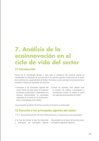 7. Análisis de la
ecoinnovación en el
ciclo de vida del sector
7.1 Introducción
Dentro de la metodología llevada a cabo para la realización del presente estudio se
contemplaba la realización de una escucha a los distintos agentes involucrados en el sector
de la construcción, especialmente de Galicia. Para llevar a cabo esta labor de acercamiento se
procedió a realizar las siguientes dos acciones:


1. Entrevista a los principales agentes del      2. Panel de expertos. Tras realizar todo
   sector. Dentro de esta acción se realizaron      el proceso de análisis, encuestación y
   entrevistas presenciales y telemáticas con       conclusiones previas, se realizó un panel
   diversos representantes de actividades           con expertos pertenecientes al COAG.
   realizadas en el sector de la construcción,
   tanto a nivel gallego como estatal.


Los principales resultados de dichas acciones se muestran a continuación.


7.2 Escucha a los principales agentes del sector
7.2.1 Caracterización de las instituciones y empresas encuestadas

A la hora de abordar la fase de entrevistas      relacionados con el sector de la construcción,
y seleccionar los principales agentes            se empleó el siguiente esquema:




                                                                                                  73
 