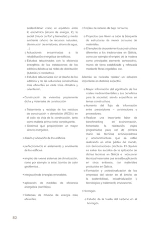 sostenibilidad como el equilibrio entre           • Empleo de radares de bajo consumo.
        lo económico (ahorro de energía, €), lo
        social (mayor confort y bienestar) y medio         o Proyectos que lleven a cabo la búsqueda
        ambiente (ahorro de recursos naturales,              de estructuras de menor consumo de
        disminución de emisiones, ahorro de agua,            materiales.
        ...)                                               o El empleo de otros elementos constructivos
      o Actuaciones       encaminadas        a     la        diferentes a los tradicionales en Galicia,
        rehabilitación energética de edificios.              como por ejemplo el empleo de la madera
      o Estudios relacionados con la eficiencia              como principales elemento constructivo,
        energética de las instalaciones de los               muros de tierra estabilizada y reforzada
        edificios debido a las redes de distribución         mediante fibras vegetales, etc.
        (tuberías y conductos).
      o Estudios relacionados con el diseño de los        Además se necesita realizar un esfuerzo
        edificios y de las soluciones constructivas       importante en distintos aspectos:
        más eficientes en cada zona climática y
        orientación.                                       o Mayor información del significado de los
                                                             costes medioambientales y sus beneficios
     • Construcción de viviendas propiamente                 para la sociedad, siendo específicos en
       dicha y materiales de construcción                    temas constructivos.
                                                           o Aumento del flujo de información
      o Tratamiento y reciclaje de los residuos              entre prescriptores – constructores y
        de construcción y demolición (RCD’s) en              proveedores.
        el ciclo de vida de la construcción, tanto         o Realizar una importante labor de
        como materia prima como constituyente.               benchmarking         en      ecoinnovación,
      o Sistemas que proporcionen un mayor                   fomentado       la    realización    viajes
        ahorro energético.                                   programados para ver de primera
                                                             mano las técnicas ecoinnovadoras
     • diseño y ubicación de los edificios                   y ecoconstructivas que se están
                                                             realizando en otras partes del mundo,
     • perfeccionando el aislamiento y envolvente            con demostraciones prácticas. El objetivo
       de los edificios.                                     es salvar los escollos de la aplicación de
                                                             dichas técnicas en Galicia e incorporar
     • empleo de nuevos sistemas de climatización,           técnicas/materiales que se están aplicando
       como por ejemplo la solar, bomba de calor             en otros entornos, con materiales
       geotérmica…                                           producidos en Galicia.
                                                           o Formación y profesionalización de las
     • integración de energías renovables.                   empresas del sector en el ámbito de
                                                             la sostenibilidad, industrialización y
     • aplicación de medidas         de      eficiencia      tecnologías y tratamiento innovadores.
       energética (domótica).
                                                          • Hormigón
     • Sistemas de difusión de energía más
       eficientes.                                          o Estudio de la huella del carbono en el
                                                              hormigón.




82
 