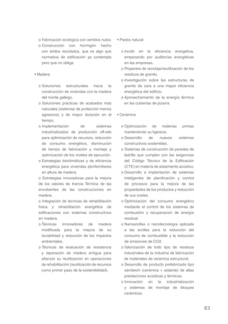 o Fabricación ecológica con vertidos nulos.      • Piedra natural
  o Construcción con hormigón hecho
    con áridos reciclados, que es algo que           o Incidir en la eficiencia energética,
    normativa de edificación ya contempla              empezando por auditorías energéticas
    pero que no obliga.                                en las empresas.
                                                     o Proyectos de reciclaje/reutilización de los
• Madera                                               residuos de granito.
                                                     o Investigación sobre las estructuras de
  o Soluciones estructurales hacia la                  granito de cara a una mayor eficiencia
     construcción de viviendas con la madera           energética del edificio.
     del monte gallego.                              o Aprovechamiento de la energía térmica
  o Soluciones prácticas de acabados más               en las cubiertas de pizarra.
     naturales (sistemas de protección menos
     agresivos) y de mayor duración en el          • Cerámica
     tiempo.
  o Implementación            de       sistemas      o Optimización de materias primas
     industrializados de producción off-site           manteniendo su ligereza.
     para optimización de recursos, reducción        o Desarrollo     de     nuevos      sistemas
     de consumo energético, disminución                constructivos sostenibles.
     de tiempo de fabricación y montaje y            o Sistemas de construcción de paredes de
     optimización de los niveles de ejecución.         ladrillo que cumplen con las exigencias
  o Estrategias bioclimáticas y de eficiencia          del Código Técnico de la Edificación
     energética para viviendas plurifamiliares         (CTE) en materia de aislamiento acústico.
     en altura de madera.                            o Desarrollo e implantación de sistemas
  o Estrategias innovadoras para la mejora             inteligentes de planificación y control
  de los valores de Inercia Térmica de las             de procesos para la mejora de las
  envolventes de las construcciones en                 propiedades de los productos y reducción
  madera.                                              de sus costes.
  o Integración de técnicas de rehabilitación        o Optimización del consumo energético
  física y rehabilitación energética de                mediante el control de los sistemas de
  edificaciones con sistemas constructivos             combustión y recuperación de energía
  en madera.                                           residual.
  o Técnicas innovadoras de madera                   o Nanoarcillas o nanotecnología aplicada
    modificada para la mejora de su                    a las arcillas para la reducción del
    durabilidad y reducción de los impactos            consumo de combustible y la reducción
    ambientales.                                       de emisiones de CO2.
  o Técnicas de evaluación de resistencia            o Valorización de todo tipo de residuos
    y reparación de madera antigua para                industriales de la industria de fabricación
    afianzar su reutilización en operaciones           de materiales de cerámica estructural.
    de rehabilitación (reutilización de recursos     o Desarrollo de producto prefabricado tipo
    como primer paso de la sostenibilidad).            sándwich (cerámica + aislante) de altas
                                                       prestaciones acústicas y térmicas.
                                                     o Innovación en la industrialización
                                                       y sistemas de montaje de bloques
                                                       cerámicos.


                                                                                                     83
 