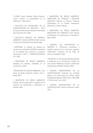 • IHOBE. Green Building Rating Systems:         • MINISTERIO DE MEDIO AMBIENTE.
     ¿Cómo evaluar la sostenibilidad en la           MINISTERIO DE TRABAJO Y ASUNTOS
     edificación? Marzo 2010.                        SOCIALES. Manual de Buenas Prácticas
                                                     Ambientales en la Familia Profesional:
     • INSTITUTO DE TECNOLOGÍA DE LA                 Edificación y Obras Públicas.
     CONSTRUCCIÓN DE CATALUÑA – ITEC:
     Guía general de buenas prácticas ambientales    • MINISTERIO DE MEDIO AMBIENTE.
     para el jefe de obra. 2009                      MINISTERIO DE FOMENTO. Ficha Técnica
                                                     de Residuos de Construcción y Demolición.
     • INSTITUTO SINDICAL DE TRABAJO,                Marzo 2009.
     AMBIENTE Y SALUD (ISTAS).CCOO. Guía de
     Construcción Sostenible. Noviembre 2005.
                                                     • NAREDO, J.M., CARPINTERO, O.,
     • MARTINEZ, C.: Gestión de residuos de          MARCOS, C.: Patrimonio inmobiliario y
     construcción y demolición (RCDS): importancia   balance nacional de la economía española
     de la recogida para optimizar su posterior      (1995-2007). Fundación de las Cajas de
     valorización. VIAS Y CONSTRUCCIONES,            Ahorros (FUNCAS). 2008
     S.A. 2009.
                                                     • PACHECO, A.: Normativa ambiental aplicable
     • MINISTERIO DE MEDIO AMBIENTE.                 a productos de la construcción. Estado del
     Catálogo de residuos utilizables en la          arte. Escola Politècnica Superior d’Edificació
     construcción. 2002.                             de Barcelona (EPSEB). Octubre 2009


     • MINISTERIO DE MEDIO AMBIENTE. Libro           • SEOPAN, OBSERVATORIO DE LA
     Verde de Medio Ambiente Urbano. Tomo I.         CONSTRUCCIÓN. Evolución de actividad
     Marzo 2007.                                     global y de construcción por CCAA, según
                                                     contabilidad regional (CRE). Serie 1995-2009
     • MINISTERIO DE MEDIO AMBIENTE.                 (1ª Estimación). Junio 2010.
     Estudio sobre la generación y gestión de los
     residuos de construcción y demolición en        • SEOPAN, OBSERVATORIO DE LA
     España. 2006.                                   CONSTRUCCIÓN. Informe Económico 2009.
                                                     2010.




88
 