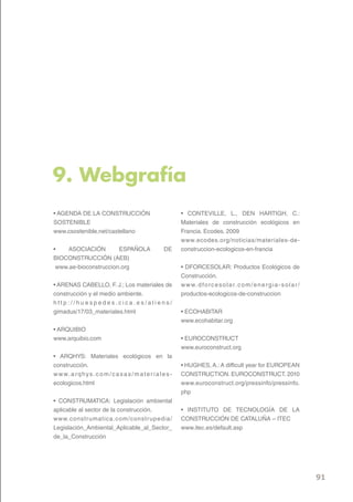 9. Webgrafía
• AGENDA DE LA CONSTRUCCIÓN                                      • CONTEVILLE, L., DEN HARTIGH, C.:
SOSTENIBLE                                                       Materiales de construcción ecológicos en
www.csostenible.net/castellano                                   Francia. Ecodes. 2009
                                                                 www.ecodes.org/noticias/materiales-de-
•    ASOCIACIÓN        ESPAÑOLA                          DE      construccion-ecologicos-en-francia
BIOCONSTRUCCIÓN (AEB)
 www.ae-bioconstruccion.org                                      • DFORCESOLAR: Productos Ecológicos de
                                                                 Construcción.
• ARENAS CABELLO, F. J.; Los materiales de                       w w w. d fo r c e s o l a r. c o m / e n e r g i a - s o l a r /
construcción y el medio ambiente.                                productos-ecologicos-de-construccion
http://huespedes.cica.es/aliens/
gimadus/17/03_materiales.html                                    • ECOHABITAR
                                                                 www.ecohabitar.org
• ARQUIBIO
www.arquibio.com                                                 • EUROCONSTRUCT
                                                                 www.euroconstruct.org
• ARQHYS: Materiales ecológicos en la
construcción.                                                    • HUGHES, A.: A difficult year for EUROPEAN
w w w. a r q h y s . c o m / c a s a s / m a t e r i a l e s -   CONSTRUCTION. EUROCONSTRUCT. 2010
ecologicos.html                                                  www.euroconstruct.org/pressinfo/pressinfo.
                                                                 php
• CONSTRUMATICA: Legislación ambiental
aplicable al sector de la construcción.                          • INSTITUTO DE TECNOLOGÍA DE LA
www.construmatica.com/constr upedia/                             CONSTRUCCIÓN DE CATALUÑA – ITEC
Legislación_Ambiental_Aplicable_al_Sector_                       www.itec.es/default.asp
de_la_Construcción




                                                                                                                                    91
 