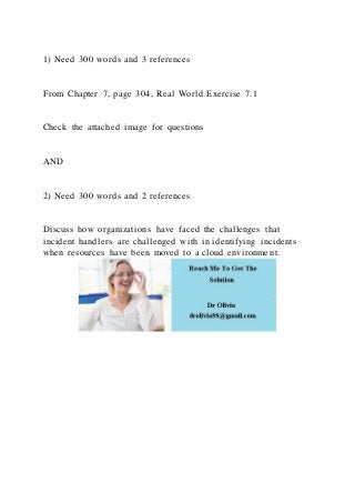 1) Need 300 words and 3 references
From Chapter 7, page 304, Real World Exercise 7.1
Check the attached image for questions
AND
2) Need 300 words and 2 references
Discuss how organizations have faced the challenges that
incident handlers are challenged with in identifying incidents
when resources have been moved to a cloud environment.
 