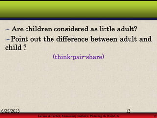 Larson & Farber, Elementary Statistics: Picturing the World, 3e 13
 Are children considered as little adult?
Point out the difference between adult and
child ?
(think-pair-share)
6/25/2023 13
 