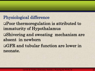 Larson & Farber, Elementary Statistics: Picturing the World, 3e 16
Physiological difference
Poor thermoregulation is attributed to
immaturity of Hypothalamus
Shivering and sweating mechanism are
absent in newborn
GFR and tubular function are lower in
neonate.
 