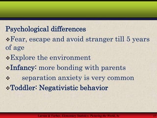 Larson & Farber, Elementary Statistics: Picturing the World, 3e 17
Psychological differences
Fear, escape and avoid stranger till 5 years
of age
Explore the environment
Infancy: more bonding with parents
 separation anxiety is very common
Toddler: Negativistic behavior
 