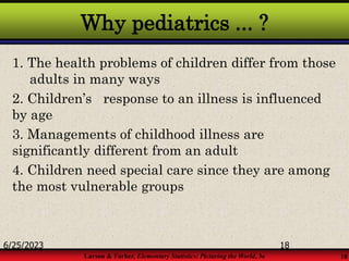Larson & Farber, Elementary Statistics: Picturing the World, 3e 18
Why pediatrics ... ?
1. The health problems of children differ from those
adults in many ways
2. Children’s response to an illness is influenced
by age
3. Managements of childhood illness are
significantly different from an adult
4. Children need special care since they are among
the most vulnerable groups
6/25/2023 18
 