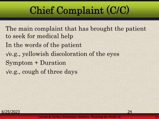 Larson & Farber, Elementary Statistics: Picturing the World, 3e 24
Chief Complaint (C/C)
The main complaint that has brought the patient
to seek for medical help
In the words of the patient
√e.g., yellowish discoloration of the eyes
Symptom + Duration
√e.g., cough of three days
6/25/2023 24
 