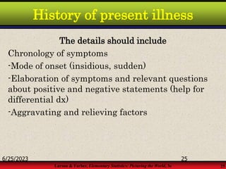 Larson & Farber, Elementary Statistics: Picturing the World, 3e 25
History of present illness
The details should include
Chronology of symptoms
-Mode of onset (insidious, sudden)
-Elaboration of symptoms and relevant questions
about positive and negative statements (help for
differential dx)
-Aggravating and relieving factors
6/25/2023 25
 