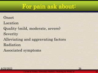 Larson & Farber, Elementary Statistics: Picturing the World, 3e 26
For pain ask about:
Onset
Location
Quality (mild, moderate, severe)
Severity
Alleviating and aggravating factors
Radiation
Associated symptoms
6/25/2023 26
 