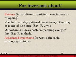 Larson & Farber, Elementary Statistics: Picturing the World, 3e 27
For fever ask about:
Pattern (intermittent, remittent, continuous or
relapsing)
√Tertian: a 3 day pattern; peaks every other day
at a gap of 48 hours. E.g. P. vivax
√Quartan: a 4 days pattern; peaking every 3rd
day. E.g. P. malaria
Associated symptoms (coryza, skin rash,
urinary symptoms)
6/25/2023 27
 