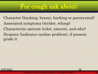 Larson & Farber, Elementary Statistics: Picturing the World, 3e 28
For cough ask about:
Character (hacking, brassy, barking or paroxysmal)
Associated symptoms (stridor, whoop)
Characterize sputum (color, amount, and odor)
Dyspnea (indicates cardiac problem), if present
grade it
6/25/2023 28
 