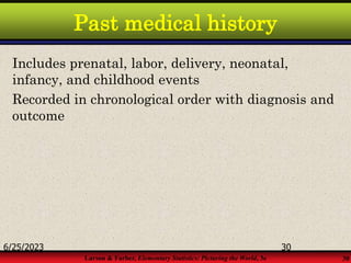 Larson & Farber, Elementary Statistics: Picturing the World, 3e 30
Past medical history
Includes prenatal, labor, delivery, neonatal,
infancy, and childhood events
Recorded in chronological order with diagnosis and
outcome
6/25/2023 30
 