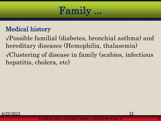 Larson & Farber, Elementary Statistics: Picturing the World, 3e 33
Family ...
Medical history
√Possible familial (diabetes, bronchial asthma) and
hereditary diseases (Hemophilia, thalasemia)
√Clustering of disease in family (scabies, infectious
hepatitis, cholera, etc)
6/25/2023 33
 