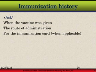 Larson & Farber, Elementary Statistics: Picturing the World, 3e 34
Immunization history
Ask:
When the vaccine was given
The route of administration
For the immunization card (when applicable)
6/25/2023 34
 