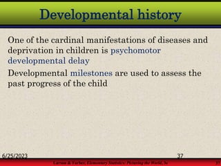 Larson & Farber, Elementary Statistics: Picturing the World, 3e 37
Developmental history
One of the cardinal manifestations of diseases and
deprivation in children is psychomotor
developmental delay
Developmental milestones are used to assess the
past progress of the child
6/25/2023 37
 