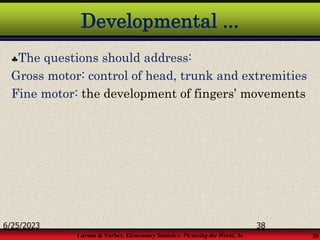 Larson & Farber, Elementary Statistics: Picturing the World, 3e 38
Developmental ...
The questions should address:
Gross motor: control of head, trunk and extremities
Fine motor: the development of fingers’ movements
6/25/2023 38
 