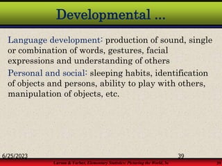 Larson & Farber, Elementary Statistics: Picturing the World, 3e 39
Developmental ...
Language development: production of sound, single
or combination of words, gestures, facial
expressions and understanding of others
Personal and social: sleeping habits, identification
of objects and persons, ability to play with others,
manipulation of objects, etc.
6/25/2023 39
 