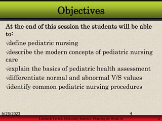 Larson & Farber, Elementary Statistics: Picturing the World, 3e 4
Objectives
At the end of this session the students will be able
to:
define pediatric nursing
describe the modern concepts of pediatric nursing
care
explain the basics of pediatric health assessment
differentiate normal and abnormal V/S values
identify common pediatric nursing procedures
6/25/2023 4
 