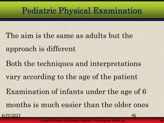 Larson & Farber, Elementary Statistics: Picturing the World, 3e 40
Pediatric Physical Examination
The aim is the same as adults but the
approach is different
Both the techniques and interpretations
vary according to the age of the patient
Examination of infants under the age of 6
months is much easier than the older ones
6/25/2023 40
 