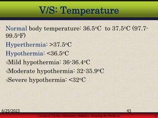 Larson & Farber, Elementary Statistics: Picturing the World, 3e 43
V/S: Temperature
Normal body temperature: 36.5oC to 37.5oC (97.7-
99.5oF)
Hyperthermia: >37.5oC
Hypothermia: <36.5oC
Mild hypothermia: 36-36.4oC
Moderate hypothermia: 32-35.9oC
Severe hypothermia: <32oC
6/25/2023 43
 