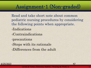 Larson & Farber, Elementary Statistics: Picturing the World, 3e 47
Assignment-1 (Non-graded)
Read and take short note about common
pediatric nursing procedures by considering
the following points when appropriate.
Indications
Contraindications
precautions
Steps with its rationale
Differences from the adult
6/25/2023 47
 