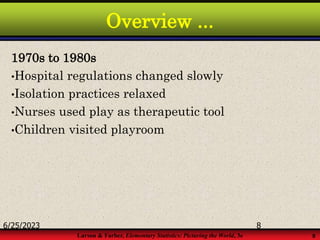 Larson & Farber, Elementary Statistics: Picturing the World, 3e 8
Overview ...
1970s to 1980s
•Hospital regulations changed slowly
•Isolation practices relaxed
•Nurses used play as therapeutic tool
•Children visited playroom
6/25/2023 8
 